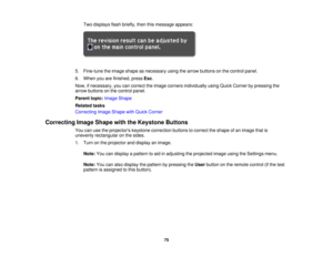 Page 75

Two
displays flashbriefly, thenthismessage appears:
 5.
Fine-tune theimage shape asnecessary usingthearrow buttons onthe control panel.
 6.
When youarefinished, pressEsc.
 Now,
ifnecessary, youcancorrect theimage corners individually usingQuick Corner bypressing the
 arrow
buttons onthe control panel.
 Parent
topic:Image Shape
 Related
tasks
 Correcting
ImageShape withQuick Corner
 Correcting
ImageShape withtheKeystone Buttons
 You
canusetheprojectors keystonecorrection buttonstocorrect theshape ofan...