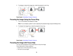 Page 79

2.
Toenlarge orreduce theimage size,rotate theprojectors zoomring.
 Parent
topic:UsingBasicProjector Features
 Focusing
theImage UsingtheFocus Ring
 1.
Turn onthe projector anddisplay animage.
 Note:
Youcandisplay apattern toaid inadjusting theprojected imageusingtheSettings menu.
 2.
Tosharpen theimage focus,rotatetheprojector ’s focus ring.
 Parent
topic:UsingBasicProjector Features
 Focusing
theImage withFocus Help
 You
canusetheprojectors FocusHelpfeature tofocus theimage.
 Focus
Helpworks inthese...