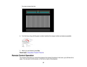 Page 81

You
seeascreen likethis:
 2.
Turn thefocus ringuntil thegreen number matches theorange number asclosely aspossible.
 3.
When youarefinished, pressEsc.
 Parent
topic:UsingBasicProjector Features
 Remote
ControlOperation
 The
remote controlletsyou control theprojector fromalmost anywhere inthe room, upto26 feet (8m)
 away.
Youcanpoint itat the screen, orthe front orback ofthe projector.
 81   