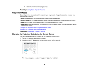 Page 86

4
 Network
andScreen Mirroring sources
 Parent
topic:UsingBasicProjector Features
 Projection
Modes
 Depending
onhow youpositioned theprojector, youmay need tochange theprojection modesoyour
 images
projectcorrectly.
 •
Front (default setting)letsyou project fromatable infront ofthe screen.
 •
Front/Ceiling flipstheimage overtop-to-bottom toproject upside-down fromaceiling orwall mount.
 •
Rear flipstheimage horizontally toproject frombehind atranslucent screen.
 •
Rear/Ceiling flipstheimage...