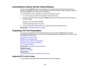Page 92

Controlling
theVolume withtheVolume Buttons
 You
canusetheVolume buttonsonthe projector orthe remote controltoadjust thevolume asyou
 project
apresentation withaudio. Thevolume buttons controltheprojector ’s internal speaker systemor
 any
external speakers youconnected tothe projector.
 You
must adjust thevolume separately foreach connected inputsource.
 1.
Turn onthe projector andstart apresentation thatincludes audio.
 2.
Tolower orraise thevolume, presstheVolume buttonsonthe remote controlorthese...