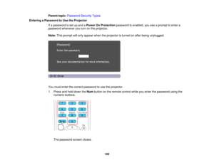 Page 105

Parent
topic:Password SecurityTypes
 Entering
aPassword toUse theProjector
 If
a password isset upand aPower OnProtection passwordisenabled, youseeaprompt toenter a
 password
whenever youturn onthe projector.
 Note:
Thisprompt willonly appear whentheprojector isturned onafter being unplugged.
 You
must enter thecorrect password touse theprojector.
 1.
Press andhold down theNum button onthe remote controlwhileyouenter thepassword usingthe
 numeric
buttons.
 The
password screencloses.
 105  