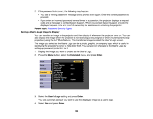 Page 106

2.
Ifthe password isincorrect, thefollowing mayhappen:
 •
You seeawrong password messageandaprompt totry again. Enterthecorrect password to
 proceed.

•
Ifyou enter anincorrect password severaltimesinsuccession, theprojector displaysarequest
 code
andamessage tocontact EpsonSupport. Whenyoucontact EpsonSupport, providethe
 displayed
requestcodeandproof ofownership forassistance inunlocking theprojector.
 Parent
topic:Password SecurityTypes
 Saving
aUser s Logo Image toDisplay
 You
cantransfer animage...