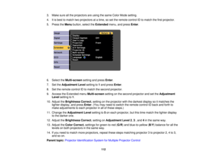 Page 112

3.
Make sureallthe projectors areusing thesame ColorMode setting.
 4.
Itis best tomatch twoprojectors atatime, soset the remote controlIDtomatch thefirst projector.
 5.
Press theMenu button, selecttheExtended menu,andpress Enter.
 6.
Select theMulti-screen settingandpress Enter.
 7.
SettheAdjustment Levelsetting to1and press Enter.
 8.
Settheremote controlIDtomatch thesecond projector.
 9.
Access theExtended menuMulti-screen settingonthe second projector andsetthe Adjustment
 Level
setting to1.
 10....