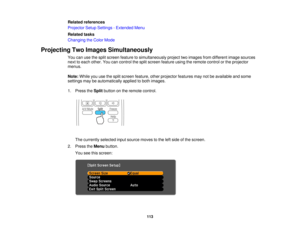 Page 113

Related
references
 Projector
SetupSettings -Extended Menu
 Related
tasks
 Changing
theColor Mode
 Projecting
TwoImages Simultaneously
 You
canusethesplit screen feature tosimultaneously projecttwoimages fromdifferent imagesources
 next
toeach other. Youcancontrol thesplit screen feature usingtheremote controlorthe projector
 menus.

Note:
Whileyouusethesplit screen feature, otherprojector featuresmaynotbeavailable andsome
 settings
maybeautomatically appliedtoboth images.
 1.
Press theSplit button...