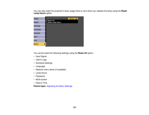 Page 137

You
canalso reset theprojectors lampusage timertozero when youreplace thelamp using theReset
 Lamp
Hours option.
 You
cannot resetthefollowing settingsusingtheReset Alloption:
 •
Input Signal
 •
Users Logo
 •
Schedule Settings
 •
Language
 •
Network menuitems(ifavailable)
 •
Lamp Hours
 •
Password
 •
Multi-screen
 •
Date &Time
 Parent
topic:Adjusting theMenu Settings
 137 