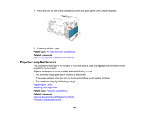 Page 142

4.
Place thenew airfilter inthe projector asshown andpush gently untilitclicks intoplace.
 5.
Close theairfilter cover.
 Parent
topic:AirFilter andVent Maintenance
 Related
references
 Optional
Equipment andReplacement Parts
 Projector
LampMaintenance
 The
projector keepstrackofthe number ofhours thelamp isused anddisplays thisinformation inthe
 projectors
menusystem.
 Replace
thelamp assoon aspossible whenthefollowing occurs:
 •
The projected imagegetsdarker orstarts todeteriorate
 •
Amessage...