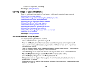 Page 156

•
To exit thehelp system, pressHelp.
 Parent
topic:Solving Problems
 Solving
ImageorSound Problems
 Check
thesolutions inthese sections ifyou have anyproblems withprojected imagesorsound.
 Solutions
WhenNoImage Appears
 Solutions
WhenImage isIncorrect UsingtheUSB Display Function
 Solutions
WhenNo Signal Message Appears
 Solutions
WhenNot Supported Message Appears
 Solutions
WhenOnlyaPartial ImageAppears
 Solutions
WhentheImage isNot Rectangular
 Solutions
WhentheImage Contains NoiseorStatic...