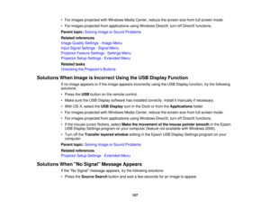 Page 157

•
For images projected withWindows MediaCenter, reducethescreen sizefrom fullscreen mode.
 •
For images projected fromapplications usingWindows DirectX,turnoffDirectX functions.
 Parent
topic:Solving ImageorSound Problems
 Related
references
 Image
Quality Settings -Image Menu
 Input
Signal Settings -Signal Menu
 Projector
FeatureSettings -Settings Menu
 Projector
SetupSettings -Extended Menu
 Related
tasks
 Unlocking
theProjector s Buttons
 Solutions
WhenImage isIncorrect UsingtheUSB Display Function...