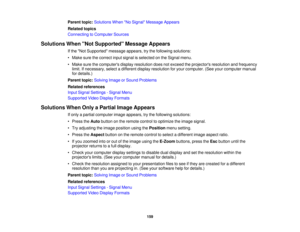 Page 159

Parent
topic:Solutions WhenNo Signal Message Appears
 Related
topics
 Connecting
toComputer Sources
 Solutions
WhenNot Supported Message Appears
 If
the Not Supported messageappears,trythe following solutions:
 •
Make surethecorrect inputsignal isselected onthe Signal menu.
 •
Make surethecomputers displayresolution doesnotexceed theprojectors resolutionandfrequency
 limit.
Ifnecessary, selectadifferent displayresolution foryour computer. (Seeyourcomputer manual
 for
details.)
 Parent
topic:Solving...
