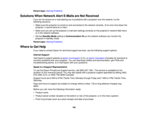 Page 166

Parent
topic:Solving Problems
 Solutions
WhenNetwork AlertE-Mails areNot Received
 If
you donot receive ane-mail alerting youtoproblems withaprojector overthenetwork, trythe
 following
solutions:
 •
Make suretheprojector isturned onand connected tothe network correctly. (Ifan error shutdown the
 projector,
itcannot sendane-mail.)
 •
Make sureyousetupthe projector e-mailalertsettings correctly onthe projectors networkMailmenu
 or
inthe network software.
 •
Set theStandby Modesetting toCommunication...