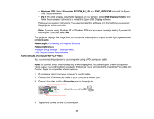 Page 27

•
Windows 2000:Select Computer ,EPSON_PJ_UD ,and EMP_UDSE.EXE toinstall theEpson
 USB
Display software.
 •
OS X:The USB Display setupfolder appears onyour screen. SelectUSBDisplay Installer and
 follow
theon-screen instructions toinstall theEpson USBDisplay software.
 Follow
anyon-screen instructions. Youneed toinstall thissoftware onlythefirst time youconnect
 the
projector tothe computer.
 Note:
Ifyou areusing Windows XPorWindows 2000andyouseeamessage askingifyou want to
 restart
yourcomputer,...