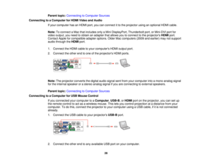 Page 28

Parent
topic:Connecting toComputer Sources
 Connecting
toaComputer forHDMI Video andAudio
 If
your computer hasanHDMI port,youcanconnect itto the projector usinganoptional HDMIcable.
 Note:
Toconnect aMac thatincludes onlyaMini DisplayPort, Thunderboltport,orMini-DVI portfor
 video
output, youneed toobtain anadapter thatallows youtoconnect tothe projectors HDMIport.
 Contact
Appleforcompatible adapteroptions. OlderMaccomputers (2009andearlier) maynotsupport
 audio
through theHDMI port.
 1.
Connect...