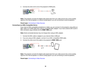 Page 30

2.
Connect theother endtoone ofthe projectors HDMIports.
 Note:
Theprojector convertsthedigital audiosignal sentfrom yourvideo source intoamono analog
 signal
forthe internal speaker orastereo analog signalifyou areconnecting toexternal speakers.
 Parent
topic:Connecting toVideo Sources
 Connecting
toan MHL-Compatible Device
 If
you have anMHL-compatible smartphoneortablet, youcanconnect itto the projector usingeither an
 MHL
cable oran HDMI cablewithadevice-compatible MHLadapter. Ifyou have adevice...