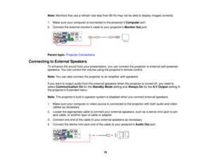 Page 33

Note:
Monitors thatusearefresh rateless than 60Hz may notbeable todisplay images correctly.
 1.
Make sureyourcomputer isconnected tothe projectors Computer port.
 2.
Connect theexternal monitors cabletoyour projectors MonitorOutport.
 Parent
topic:Projector Connections
 Connecting
toExternal Speakers
 To
enhance thesound fromyourpresentation, youcanconnect theprojector toexternal self-powered
 speakers.
Youcancontrol thevolume usingtheprojectors remotecontrol.
 Note:
Youcanalso connect theprojector...