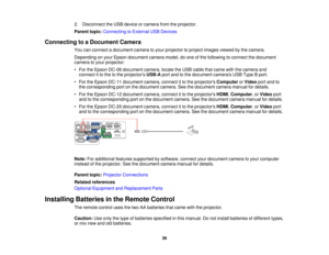 Page 36

2.
Disconnect theUSB device orcamera fromtheprojector.
 Parent
topic:Connecting toExternal USBDevices
 Connecting
toaDocument Camera
 You
canconnect adocument cameratoyour projector toproject images viewedbythe camera.
 Depending
onyour Epson document cameramodel,doone ofthe following toconnect thedocument
 camera
toyour projector:
 •
For theEpson DC-06 document camera,locatetheUSB cable thatcame withthecamera and
 connect
itto the tothe projectors USB-Aportandtothe document camerasUSBType Bport.
 •...