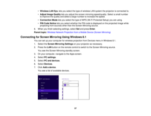 Page 57

•
Wireless LANSys. letsyou select thetype ofwireless LANsystem theprojector isconnected to.
 •
Adjust ImageQuality letsyou adjust thescreen mirroring speed/quality. Selectasmall number
 to
improve thequality andselect alarge number toincrease thespeed.
 •
Connection Modeletsyou select thetype ofWPS (Wi-Fi Protected Setup)youareusing.
 •
PIN Code Notice letsyou select whether thePIN code isdisplayed onthe projected imagewhile
 projecting
fromsources otherthantheScreen Mirroring source.
 6.
When...