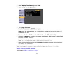 Page 60

3.
Select Network Configuration andpress Enter.
 4.
Select theMail menu andpress Enter.
 5.
Turn onMail Notification .
 6.
Enter theIPaddress forthe SMTP Server option.
 Note:
Donot use these addresses: 127.x.x.xor224.0.0.0 through255.255.255.255 (wherexis a
 number
from0to 255).
 7.
Select anumber forthe SMTP server PortNumber ,from 1to 65535 (default is25).
 8.
Choose anAddress field,enter thee-mail address, andselect thealerts youwant toreceive there.
 Repeat
foruptothree addresses.
 Note:...