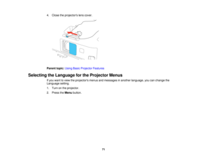 Page 71

4.
Close theprojectors lenscover.
 Parent
topic:UsingBasicProjector Features
 Selecting
theLanguage forthe Projector Menus
 If
you want toview theprojectors menusandmessages inanother language, youcanchange the
 Language
setting.
 1.
Turn onthe projector.
 2.
Press theMenu button.
 71  