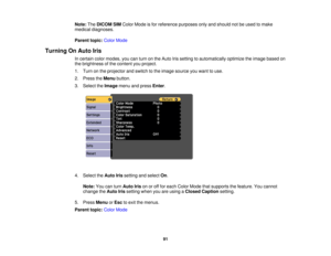 Page 91

Note:
TheDICOM SIMColor Mode isfor reference purposesonlyandshould notbeused tomake
 medical
diagnoses.
 Parent
topic:ColorMode
 Turning
OnAuto Iris
 In
certain colormodes, youcanturn onthe Auto Irissetting toautomatically optimizetheimage based on
 the
brightness ofthe content youproject.
 1.
Turn onthe projector andswitch tothe image source youwant touse.
 2.
Press theMenu button.
 3.
Select theImage menuandpress Enter.
 4.
Select theAuto Irissetting andselect On.
 Note:
Youcanturn Auto Irisonoroff...