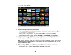 Page 96

The
PCFree screen appears.
 2.
Dothe following asnecessary tolocate yourfiles:
 •
Ifyou need todisplay filesinside asubfolder onyour device, pressthearrow buttons tohighlight
 the
folder andpress theEnter button.
 •
To move backupafolder levelonyour device, highlight BacktoTop andpress Enter.
 •
To view additional filesinafolder, highlight Nextpage orPrevious pageandpress Enter.
 3.
Todisplay thefirst page ofaPDF fileatfull size, press thearrow buttons tohighlight thefileand
 press
Enter.(Press theEsc...
