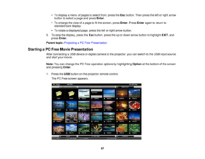 Page 97

•
To display amenu ofpages toselect from,press theEsc button. Thenpress theleftorright arrow
 button
toselect apage andpress Enter.
 •
To enlarge theview ofapage tofitthe screen, pressEnter.Press Enter againtoreturn to
 standard
sizedisplay.
 •
To rotate adisplayed page,presstheleftorright arrow button.
 5.
Tostop thedisplay, presstheEsc button, presstheupordown arrow button tohighlight EXIT,and
 press
Enter.
 Parent
topic:Projecting aPC Free Presentation
 Starting
aPC Free Movie Presentation
 After...