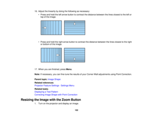 Page 102

16.
Adjust thelinearity bydoing thefollowing asnecessary:
 •
Press andhold theleftarrow button tocontract thedistance between thelines closest tothe leftor
 top
ofthe image.
 •
Press andhold theright arrow button tocontract thedistance between thelines closest tothe right
 or
bottom ofthe image.
 17.
When youarefinished, pressMenu.
 Note:
Ifnecessary, youcanfine-tune theresults ofyour Corner Walladjustments usingPointCorrection.
 Parent
topic:Image Shape
 Related
references
 Projector
FeatureSettings...