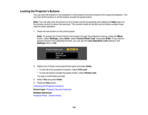 Page 124

Locking
theProjector s Buttons
 You
canlock thebuttons onthe projectors controlpaneltoprevent anyonefromusing theprojector. You
 can
lock allthe buttons orall the buttons exceptthepower button.
 Note:
Youcanalso lockthebuttons onthe remote controlbypressing andholding theHelp button on
 the
remote controlforabout fiveseconds. Thisfunction locksallremote controlbuttons exceptthose
 used
forbasic operation.
 1.
Press thelock button onthe control panel.
 Note:
Toaccess theControl PanelLockscreen through...