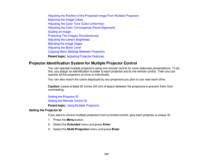 Page 127

Adjusting
thePosition ofthe Projected ImageFromMultiple Projectors
 Matching
theImage Colors
 Adjusting
theColor Tone(Color Uniformity)
 Adjusting
theColor Convergence (PanelAlignment)
 Scaling
anImage
 Projecting
TwoImages Simultaneously
 Adjusting
theLamp s Brightness
 Blending
theImage Edges
 Adjusting
theBlack Level
 Copying
MenuSettings Between Projectors
 Parent
topic:Adjusting ProjectorFeatures
 Projector
Identification SystemforMultiple Projector Control
 You
canoperate multiple projectors...