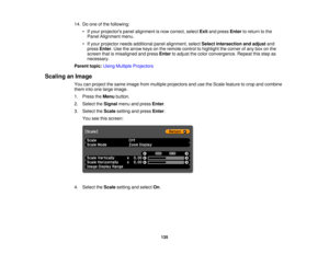 Page 135

14.
Doone ofthe following:
 •
Ifyour projectors panelalignment isnow correct, selectExitandpress Enter toreturn tothe
 Panel
Alignment menu.
 •
Ifyour projector needsadditional panelalignment, selectSelect intersection andadjust and
 press
Enter.Use thearrow keysonthe remote controltohighlight thecorner ofany boxonthe
 screen
thatismisaligned andpress Enter toadjust thecolor convergence. Repeatthisstep as
 necessary.

Parent
topic:UsingMultiple Projectors
 Scaling
anImage
 You
canproject thesame image...