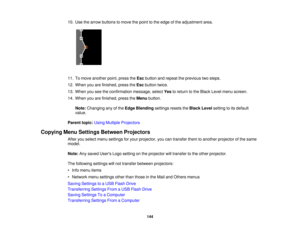 Page 144

10.
Use thearrow buttons tomove thepoint tothe edge ofthe adjustment area.
 11.
Tomove another point,press theEsc button andrepeat theprevious twosteps.
 12.
When youarefinished, presstheEsc button twice.
 13.
When youseetheconfirmation message,selectYestoreturn tothe Black Levelmenu screen.
 14.
When youarefinished, presstheMenu button.
 Note:
Changing anyofthe Edge Blending settingsresetstheBlack Levelsetting toits default
 value.

Parent
topic:UsingMultiple Projectors
 Copying
MenuSettings Between...