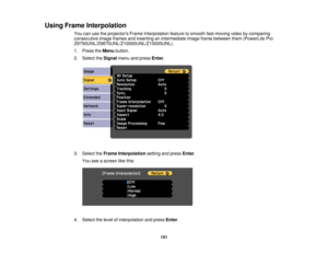 Page 151

Using
Frame Interpolation
 You
canusetheprojectors FrameInterpolation featuretosmooth fast-moving videobycomparing
 consecutive
imageframes andinserting anintermediate imageframebetween them(PowerLite Pro
 Z9750UNL/Z9870UNL/Z10000UNL/Z10005UNL).

1.
Press theMenu button.
 2.
Select theSignal menuandpress Enter.
 3.
Select theFrame Interpolation settingandpress Enter.
 You
seeascreen likethis:
 4.
Select thelevel ofinterpolation andpress Enter.
 151 