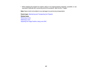 Page 197

•
When shipping theprojector forrepairs, placeitin its original packing materials, ifpossible, oruse
 equivalent
materialswithcushioning aroundtheprojector. Markthebox Fragile.
 Note:
Epson shallnotbeliable forany damages incurredduringtransportation.
 Parent
topic:Maintaining andTransporting theProjector
 Related
tasks
 Removing
aLens
 Attaching
aLens
 Adjusting
theImage Position UsingLensShift
 197 