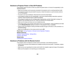 Page 220

Solutions
toProjector PowerorShut-Off Problems
 If
the projector doesnotcome onwhen youpress thepower button oritshuts offunexpectedly, trythe
 following
solutions:
 •
Make surethepower cordissecurely connected tothe projector andtoaworking electrical outlet.
 •
The projectors buttonsmaybelocked forsecurity. Unlockthebuttons oruse theremote controlto
 turn
onthe projector.
 •
The power cordmaybedefective. Disconnect thecord andcontact Epson.
 •
Ifthe projectors lampsshutoffunexpectedly, itmay have...