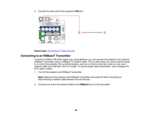 Page 46

2.
Connect theother endtothe projectors SDIport.
 Parent
topic:Connecting toVideo Sources
 Connecting
toan HDBaseT Transmitter
 To
send anHDMI orRS-232C signaloveralong distance, youcanconnect theprojector toan optional
 HDBaseT
transmitter usinga100Base-TX networkcable.Thisisuseful whenyouwant tosend asignal
 to
or control theprojector fromaremote location, suchasinahall orevent site,since youcanusea
 network
cableupto328 feet(100 m)inlength. Toensure properdatatransmission, useaCategory 5e
 STP
cable...