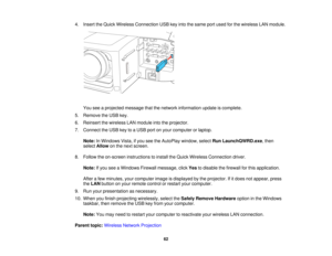 Page 62

4.
Insert theQuick Wireless Connection USBkeyinto thesame portused forthe wireless LANmodule.
 You
seeaprojected messagethatthenetwork information updateiscomplete.
 5.
Remove theUSB key.
 6.
Reinsert thewireless LANmodule intotheprojector.
 7.
Connect theUSB keytoaUSB portonyour computer orlaptop.
 Note:
InWindows Vista,ifyou seetheAutoPlay window,selectRunLaunchQWRD.exe ,then
 select
Allow onthe next screen.
 8.
Follow theon-screen instructions toinstall theQuick Wireless Connection driver.
 Note:...