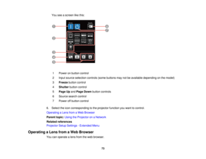 Page 73

You
seeascreen likethis:
 1
 Power
onbutton control
 2
 Input
source selection controls(somebuttons maynotbeavailable depending onthe model)
 3
 Freeze
buttoncontrol
 4
 Shutter
buttoncontrol
 5
 Page
Upand Page Down button controls
 6
 Source
searchcontrol
 7
 Power
offbutton control
 6.
Select theicon corresponding tothe projector functionyouwant tocontrol.
 Operating
aLens fromaWeb Browser
 Parent
topic:UsingtheProjector onaNetwork
 Related
references
 Projector
SetupSettings -Extended Menu...