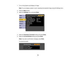 Page 93

1.
Turn onthe projector anddisplay animage.
 Note:
Youcandisplay apattern toaid inadjusting theprojected imageusingtheSettings menu.
 2.
Press theMenu button.
 3.
Select theSettings menuandpress Enter.
 4.
Select theGeometric Correction settingandpress Enter.
 5.
Select theCurved Surface settingandpress Enter.
 Note:
Ifyou seeaconfirmation message,pressEnter.
 You
seethisscreen:
 93 