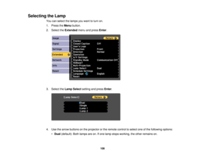 Page 108

Selecting
theLamp
 You
canselect thelamps youwant toturn on.
 1.
Press theMenu button.
 2.
Select theExtended menuandpress Enter.
 3.
Select theLamp Select settingandpress Enter.
 4.
Use thearrow buttons onthe projector orthe remote controltoselect oneofthe following options:
 •
Dual (default): Bothlamps areon.Ifone lamp stops working, theother remains on.
 108 