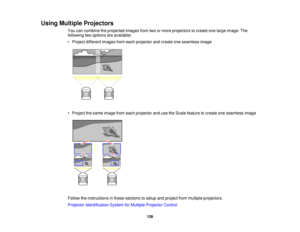 Page 126

Using
Multiple Projectors
 You
cancombine theprojected imagesfromtwoormore projectors tocreate onelarge image. The
 following
twooptions areavailable:
 •
Project different imagesfromeach projector andcreate oneseamless image
 •
Project thesame image fromeach projector andusetheScale feature tocreate oneseamless image
 Follow
theinstructions inthese sections tosetup andproject frommultiple projectors.
 Projector
Identification SystemforMultiple Projector Control
 126   