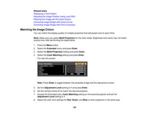 Page 130

Related
tasks
 Displaying
aTest Pattern
 Adjusting
theImage Position UsingLensShift
 Resizing
theImage withtheZoom Button
 Correcting
ImageShape withQuick Corner
 Correcting
ImageShape withPoint Correction
 Matching
theImage Colors
 You
canmatch thedisplay qualityofmultiple projectors thatwillproject nexttoeach other.
 Note:
Makesureyouselect Multi-Projection forthe color mode. Brightness andcolors maynotmatch
 exactly
evenafterperforming thesteps below.
 1.
Press theMenu button.
 2.
Select theExtended...