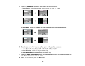 Page 136

5.
Select theScale Modesetting andselect oneofthe following options:
 •
Zoom Display :Maintains theimage aspect ratioasyou scale theimage
 •
Full Display :Adjusts theimage tothe projectors screensizeasyou scale theimage
 6.
Select oneormore ofthe following scalingoptions andadjust itas necessary:
 •
–or +:Scales theimage horizontally andvertically atthe same time
 •
Scale Vertically :Scales theimage vertically only
 •
Scale Horizontally :Scales theimage horizontally only
 7.
Select theImage Display...