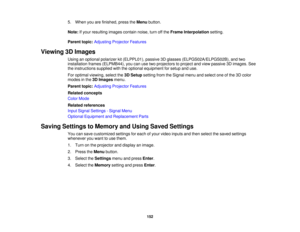 Page 152

5.
When youarefinished, presstheMenu button.
 Note:
Ifyour resulting imagescontainnoise,turnoffthe Frame Interpolation setting.
 Parent
topic:Adjusting ProjectorFeatures
 Viewing
3DImages
 Using
anoptional polarizer kit(ELPPL01), passive3Dglasses (ELPGS02A/ELPGS02B), andtwo
 installation
frames(ELPMB44), youcanusetwoprojectors toproject andview passive 3Dimages. See
 the
instructions suppliedwiththeoptional equipment forsetup anduse.
 For
optimal viewing, selectthe3DSetup setting fromtheSignal...
