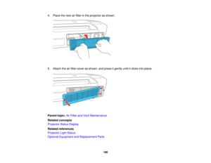 Page 188

4.
Place thenew airfilter inthe projector asshown.
 5.
Attach theairfilter cover asshown, andpress itgently untilitclicks intoplace.
 Parent
topic:AirFilter andVent Maintenance
 Related
concepts
 Projector
StatusDisplay
 Related
references
 Projector
LightStatus
 Optional
Equipment andReplacement Parts
 188   