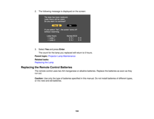 Page 194

2.
The following message isdisplayed onthe screen:
 3.
Select Yesandpress Enter.
 The
count forthe lamp youreplaced willreturn to0hours.
 Parent
topic:Projector LampMaintenance
 Related
tasks
 Replacing
theLamp
 Replacing
theRemote ControlBatteries
 The
remote controlusestwoAAmanganese oralkaline batteries. Replacethebatteries assoon asthey
 run
out.
 Caution:
Useonly thetype ofbatteries specified inthis manual. Donot install batteries ofdifferent types,
 or
mix new andoldbatteries.
 194 