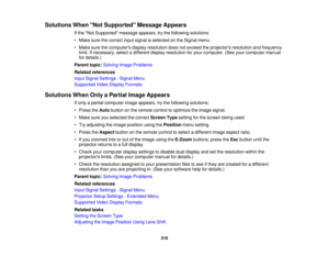 Page 216

Solutions
WhenNot Supported Message Appears
 If
the Not Supported messageappears,trythe following solutions:
 •
Make surethecorrect inputsignal isselected onthe Signal menu.
 •
Make surethecomputers displayresolution doesnotexceed theprojectors resolutionandfrequency
 limit.
Ifnecessary, selectadifferent displayresolution foryour computer. (Seeyourcomputer manual
 for
details.)
 Parent
topic:Solving ImageProblems
 Related
references
 Input
Signal Settings -Signal Menu
 Supported
VideoDisplay Formats...