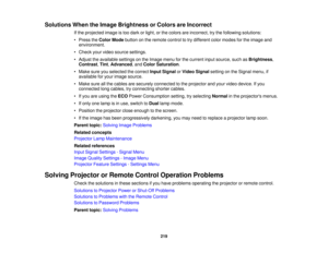 Page 219

Solutions
WhentheImage Brightness orColors areIncorrect
 If
the projected imageistoo dark orlight, orthe colors areincorrect, trythe following solutions:
 •
Press theColor Mode button onthe remote controltotry different colormodes forthe image and
 environment.

•
Check yourvideo source settings.
 •
Adjust theavailable settingsonthe Image menuforthe current inputsource, suchasBrightness ,
 Contrast
,Tint ,Advanced ,and Color Saturation .
 •
Make sureyouselected thecorrect InputSignal orVideo Signal...