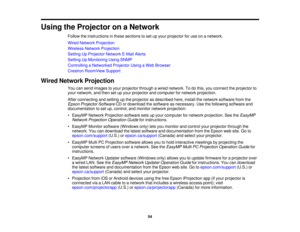 Page 54

Using
theProjector onaNetwork
 Follow
theinstructions inthese sections toset upyour projector foruse onanetwork.
 Wired
Network Projection
 Wireless
NetworkProjection
 Setting
UpProjector NetworkE-MailAlerts
 Setting
UpMonitoring UsingSNMP
 Controlling
aNetworked ProjectorUsingaWeb Browser
 Crestron
RoomView Support
 Wired
Network Projection
 You
cansend images toyour projector throughawired network. Todothis, youconnect theprojector to
 your
network, andthen setupyour projector andcomputer fornetwork...