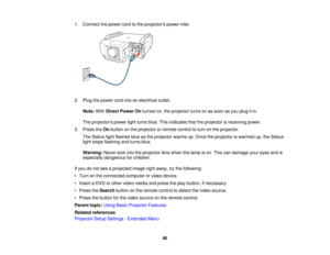 Page 80

1.
Connect thepower cordtothe projectors powerinlet.
 2.
Plug thepower cordintoanelectrical outlet.
 Note:
WithDirect Power Onturned on,theprojector turnsonassoon asyou plug itin.
 The
projectors powerlightturns blue.Thisindicates thattheprojector isreceiving power.
 3.
Press theOnbutton onthe projector orremote controltoturn onthe projector.
 The
Status lightflashes blueasthe projector warmsup.Once theprojector iswarmed up,theStatus
 light
stops flashing andturns blue.
 Warning:...