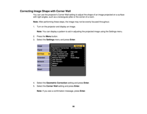Page 98

Correcting
ImageShape withCorner Wall
 You
canusetheprojectors CornerWallsetting toadjust theshape ofan image projected onasurface
 with
right angles, suchasarectangular pillarorthe corner ofaroom.
 Note:
Afterperforming thesesteps, theimage maynotbeevenly focused throughout.
 1.
Turn onthe projector anddisplay animage.
 Note:
Youcandisplay apattern toaid inadjusting theprojected imageusingtheSettings menu.
 2.
Press theMenu button.
 3.
Select theSettings menuandpress Enter.
 4.
Select theGeometric...